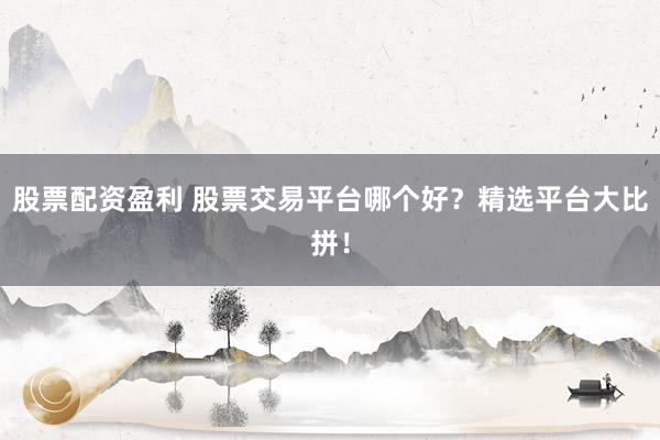 股票配资盈利 股票交易平台哪个好？精选平台大比拼！