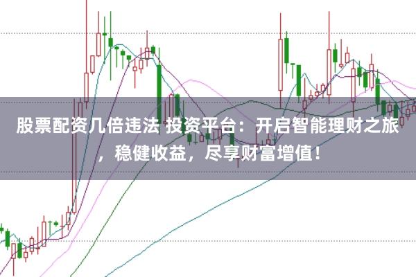 股票配资几倍违法 投资平台：开启智能理财之旅，稳健收益，尽享财富增值！