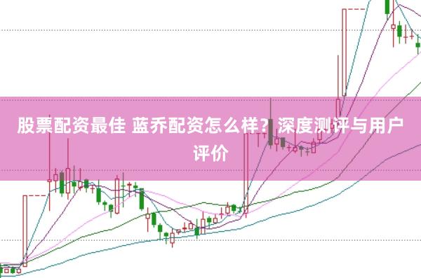 股票配资最佳 蓝乔配资怎么样？深度测评与用户评价