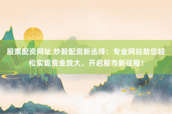 股票配资网址 炒股配资新选择：专业网站助您轻松实现资金放大，开启股市新征程！