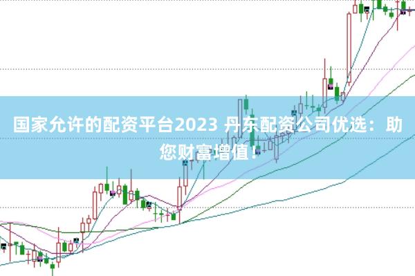 国家允许的配资平台2023 丹东配资公司优选：助您财富增值！