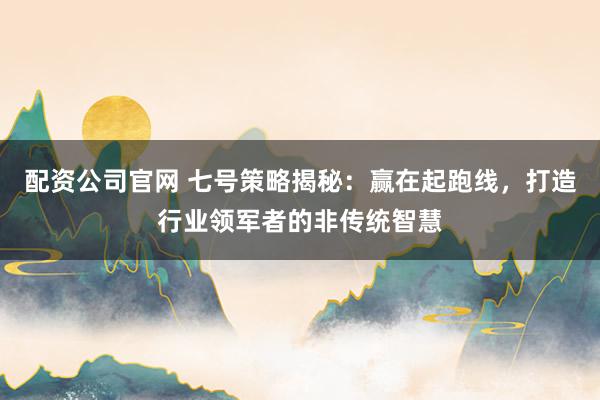 配资公司官网 七号策略揭秘：赢在起跑线，打造行业领军者的非传统智慧