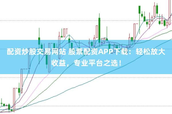 配资炒股交易网站 股票配资APP下载：轻松放大收益，专业平台之选！