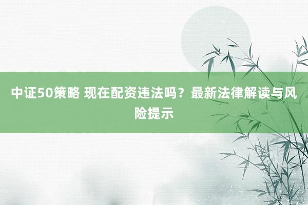 中证50策略 现在配资违法吗？最新法律解读与风险提示