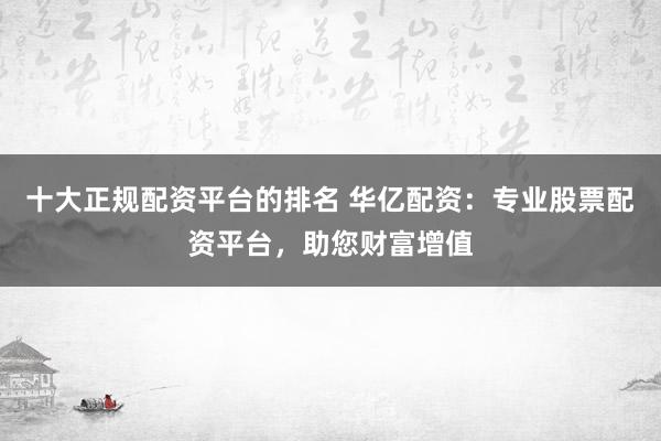 十大正规配资平台的排名 华亿配资：专业股票配资平台，助您财富增值