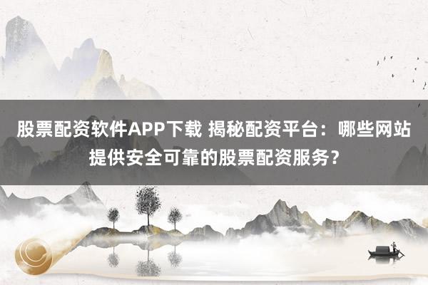 股票配资软件APP下载 揭秘配资平台：哪些网站提供安全可靠的股票配资服务？