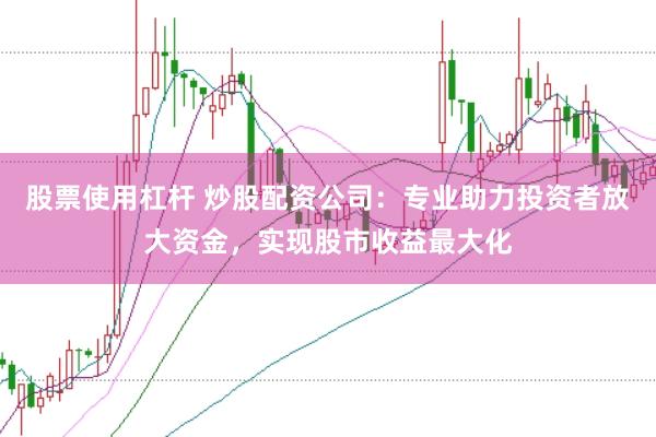 股票使用杠杆 炒股配资公司：专业助力投资者放大资金，实现股市收益最大化