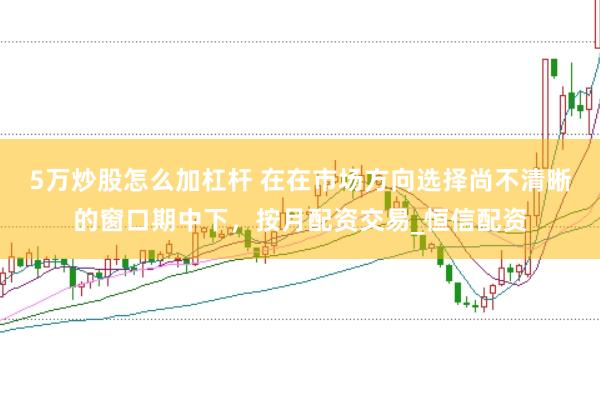 5万炒股怎么加杠杆 在在市场方向选择尚不清晰的窗口期中下，按月配资交易_恒信配资
