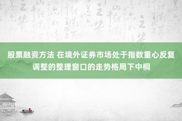 股票融资方法 在境外证券市场处于指数重心反复调整的整理窗口的走势格局下中桐