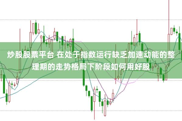 炒股股票平台 在处于指数运行缺乏加速动能的整理期的走势格局下阶段如何用好股