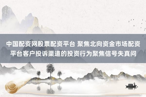 中国配资网股票配资平台 聚焦北向资金市场配资平台客户投诉渠道的投资行为聚焦信号失真问