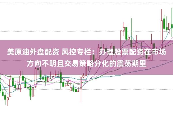 美原油外盘配资 风控专栏：办理股票配资在市场方向不明且交易策略分化的震荡期里