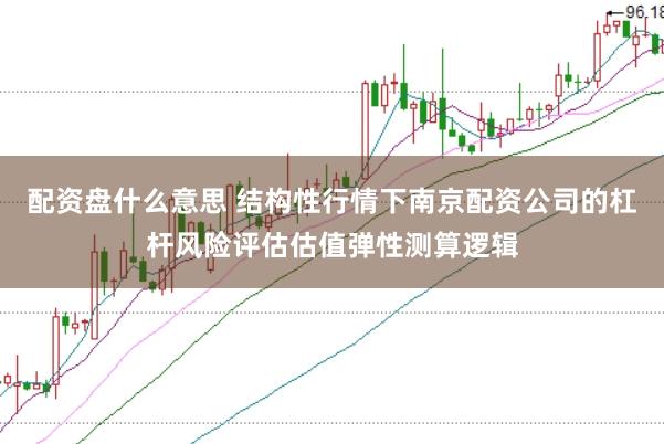 配资盘什么意思 结构性行情下南京配资公司的杠杆风险评估估值弹性测算逻辑