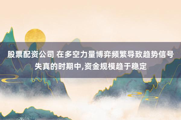 股票配资公司 在多空力量博弈频繁导致趋势信号失真的时期中,资金规模趋于稳定