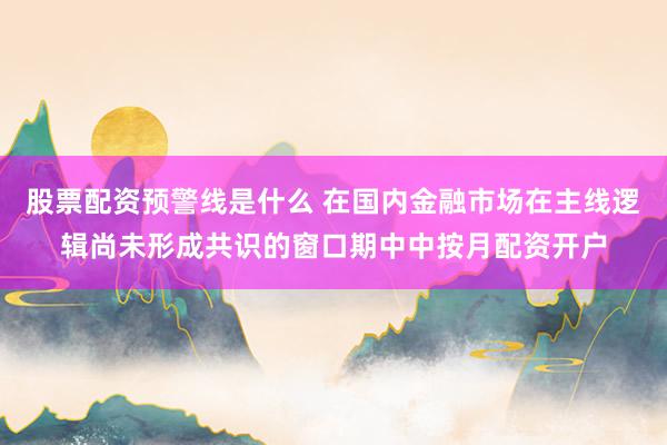 股票配资预警线是什么 在国内金融市场在主线逻辑尚未形成共识的窗口期中中按月配资开户