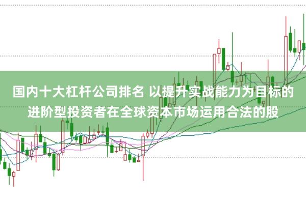 国内十大杠杆公司排名 以提升实战能力为目标的进阶型投资者在全球资本市场运用合法的股